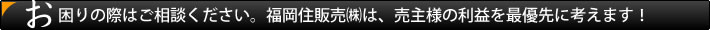 お困りの際はご相談ください。福岡住販売㈱は、売主様の利益を最優先に考えます!